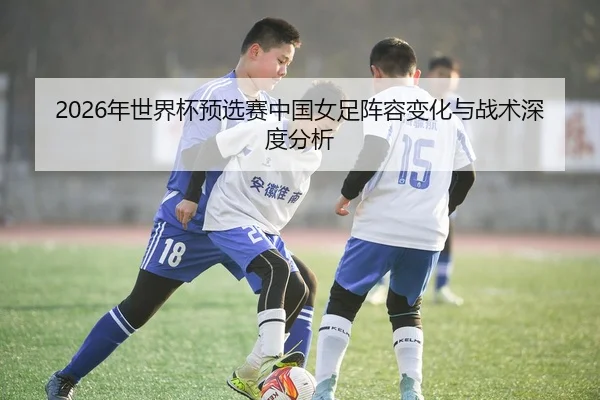 2026年世界杯预选赛中国女足阵容变化与战术深度分析