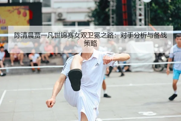 陈清晨贾一凡世锦赛女双卫冕之路：对手分析与备战策略