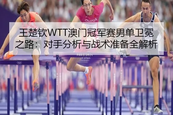 王楚钦WTT澳门冠军赛男单卫冕之路：对手分析与战术准备全解析