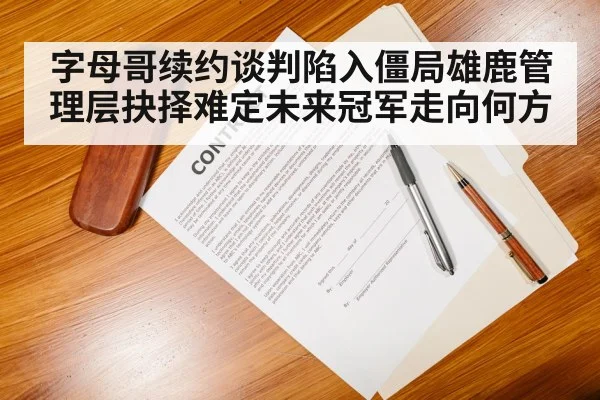 字母哥续约谈判陷入僵局雄鹿管理层抉择难定未来冠军走向何方